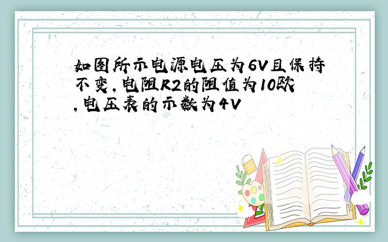 如图所示电源电压为6V且保持不变,电阻R2的阻值为10欧,电压表的示数为4V