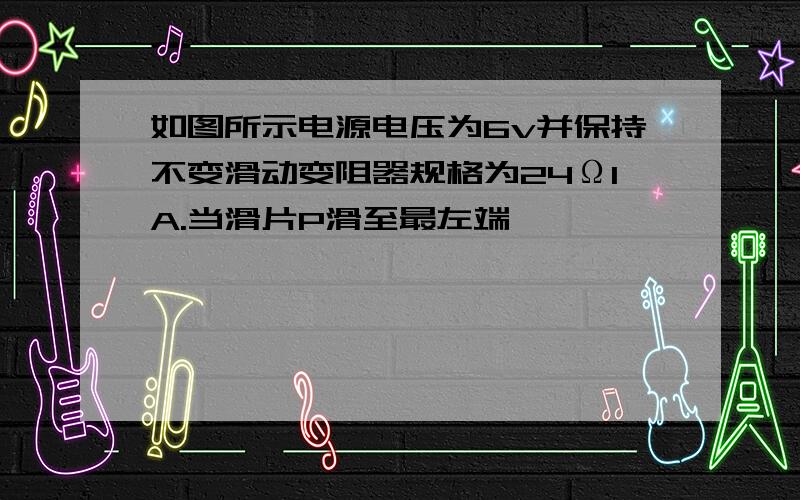 如图所示电源电压为6v并保持不变滑动变阻器规格为24Ω1A.当滑片P滑至最左端