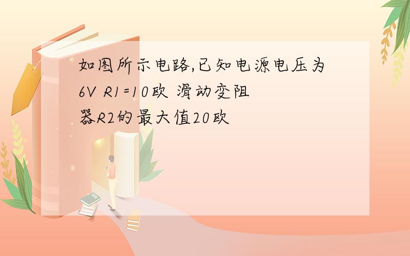 如图所示电路,已知电源电压为6V R1=10欧 滑动变阻器R2的最大值20欧