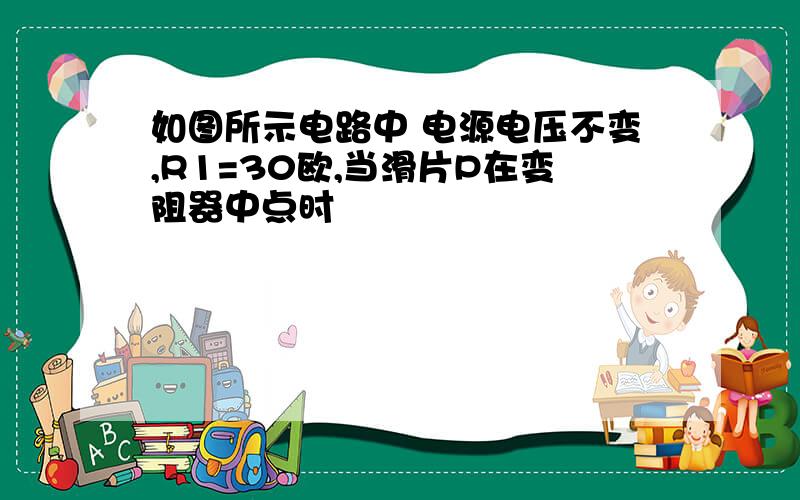 如图所示电路中 电源电压不变,R1=30欧,当滑片P在变阻器中点时