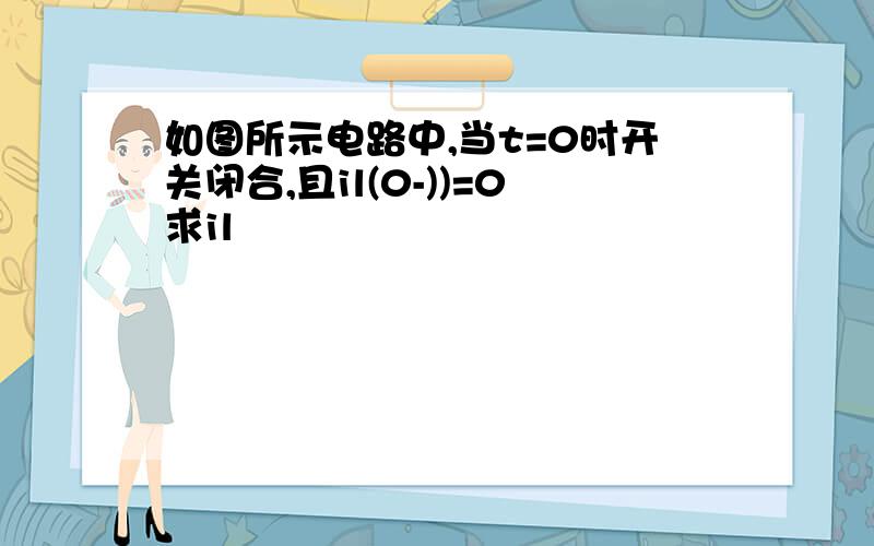如图所示电路中,当t=0时开关闭合,且il(0-))=0求il