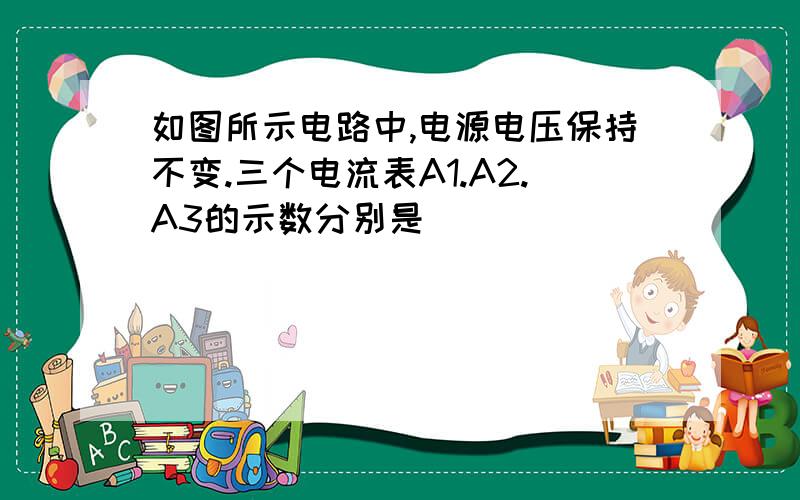 如图所示电路中,电源电压保持不变.三个电流表A1.A2.A3的示数分别是