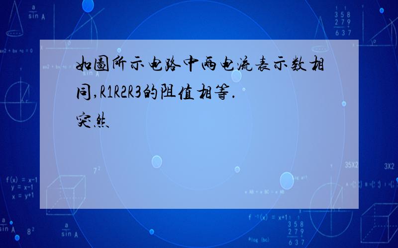 如图所示电路中两电流表示数相同,R1R2R3的阻值相等.突然