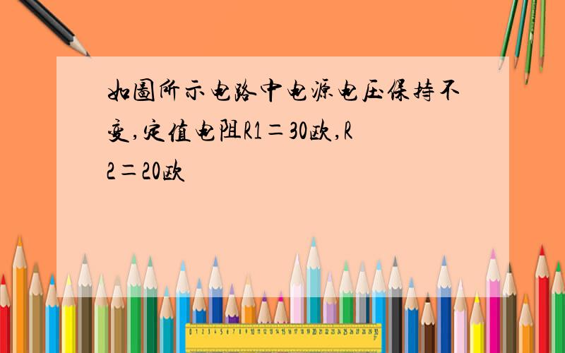 如图所示电路中电源电压保持不变,定值电阻R1＝30欧,R2＝20欧