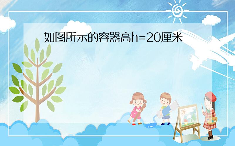 如图所示的容器高h=20厘米