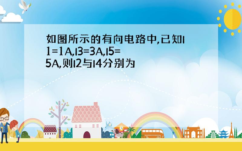 如图所示的有向电路中,已知I1=1A,I3=3A,I5=5A,则I2与I4分别为