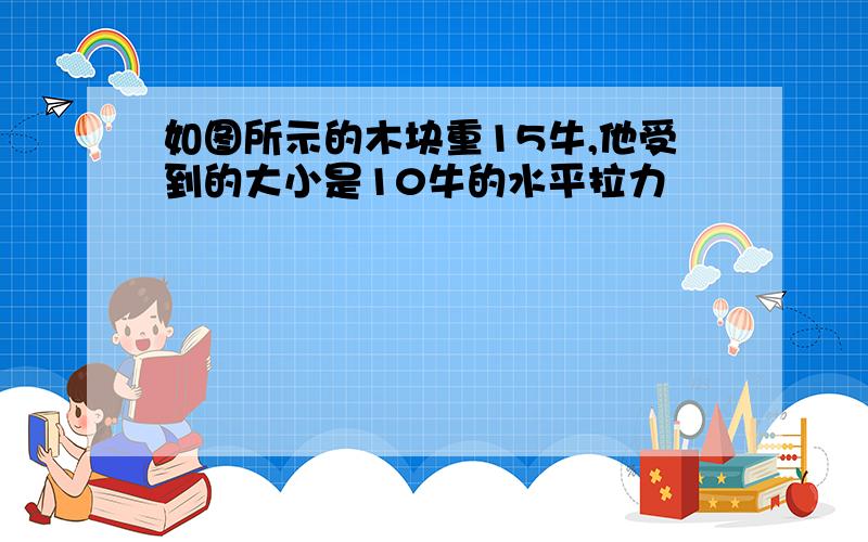 如图所示的木块重15牛,他受到的大小是10牛的水平拉力