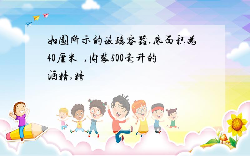 如图所示的玻璃容器,底面积为40厘米²,内装500毫升的酒精,精