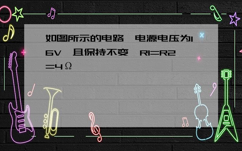 如图所示的电路,电源电压为16V,且保持不变,R1=R2=4Ω