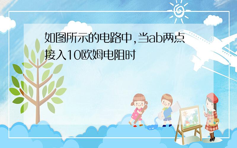 如图所示的电路中,当ab两点接入10欧姆电阻时