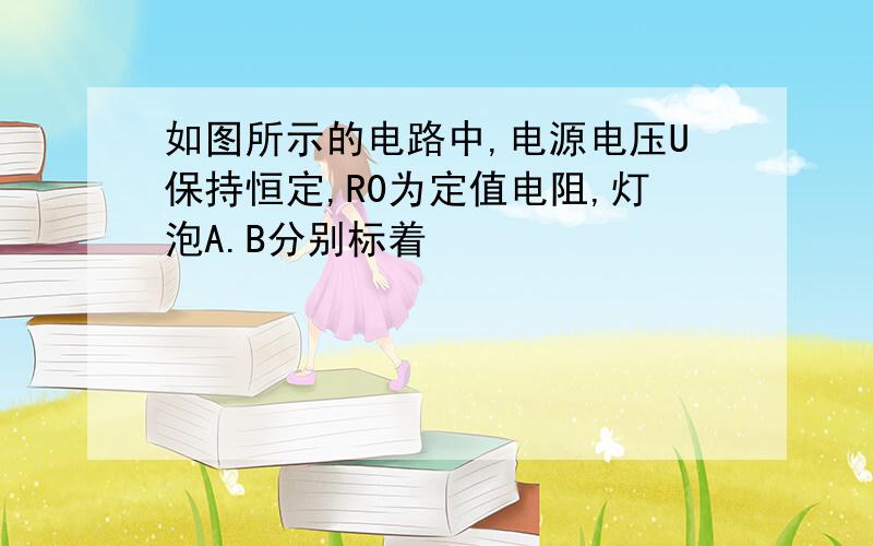 如图所示的电路中,电源电压U保持恒定,R0为定值电阻,灯泡A.B分别标着