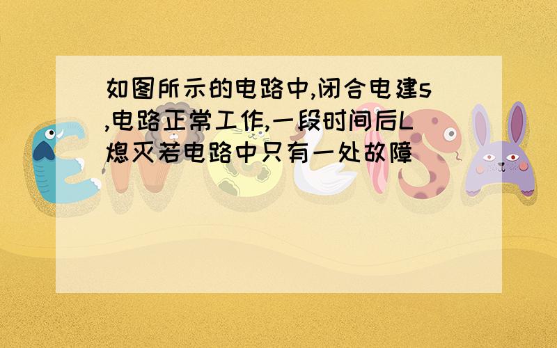 如图所示的电路中,闭合电建s,电路正常工作,一段时间后L熄灭若电路中只有一处故障