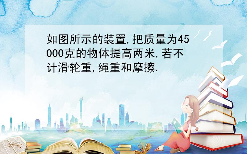 如图所示的装置,把质量为45000克的物体提高两米,若不计滑轮重,绳重和摩擦.