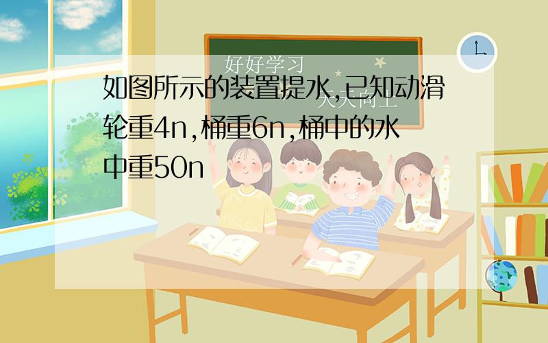 如图所示的装置提水,已知动滑轮重4n,桶重6n,桶中的水中重50n