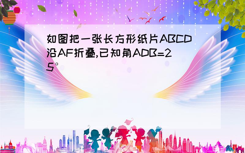 如图把一张长方形纸片ABCD沿AF折叠,已知角ADB=25°