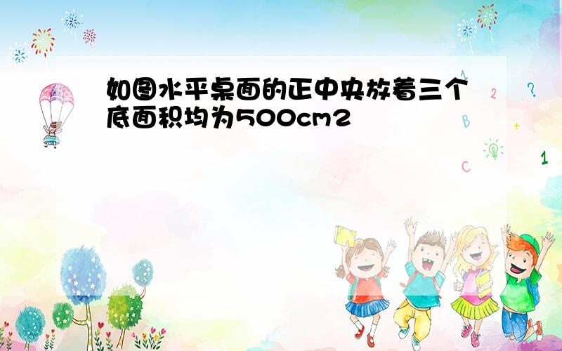 如图水平桌面的正中央放着三个底面积均为500cm2