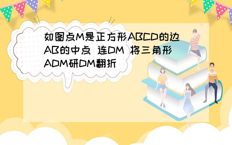 如图点M是正方形ABCD的边AB的中点 连DM 将三角形ADM研DM翻折