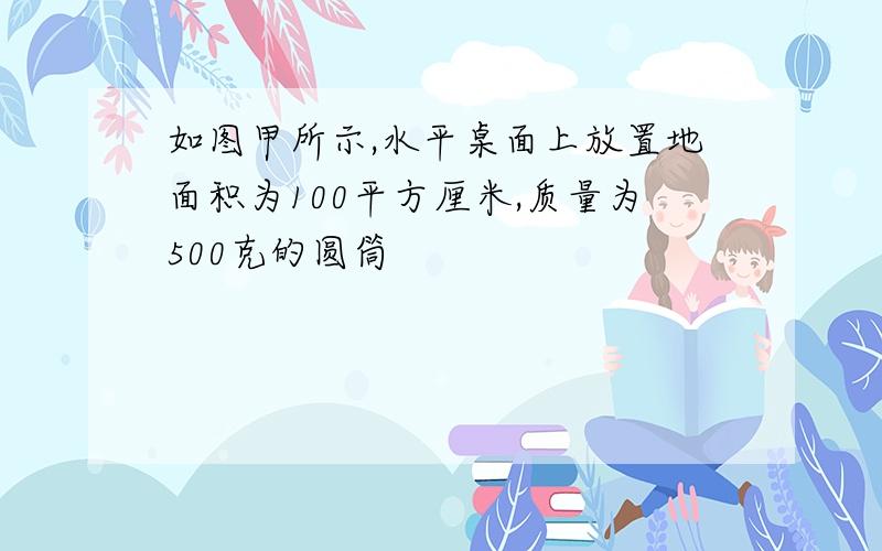 如图甲所示,水平桌面上放置地面积为100平方厘米,质量为500克的圆筒