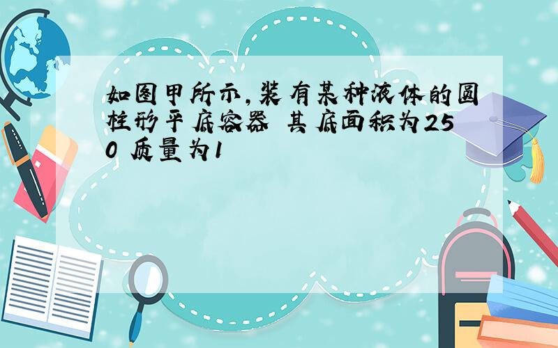 如图甲所示,装有某种液体的圆柱形平底容器 其底面积为250 质量为1