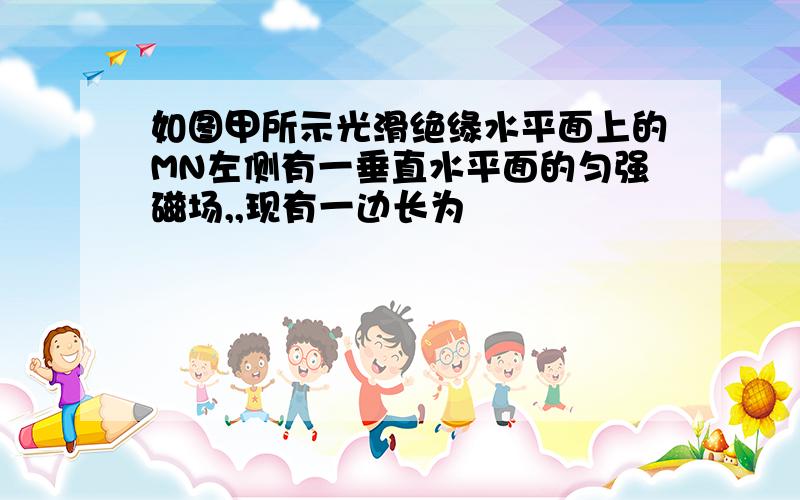 如图甲所示光滑绝缘水平面上的MN左侧有一垂直水平面的匀强磁场,,现有一边长为