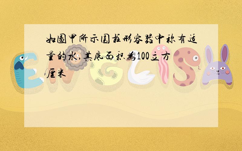 如图甲所示圆柱形容器中称有适量的水,其底面积为100立方厘米