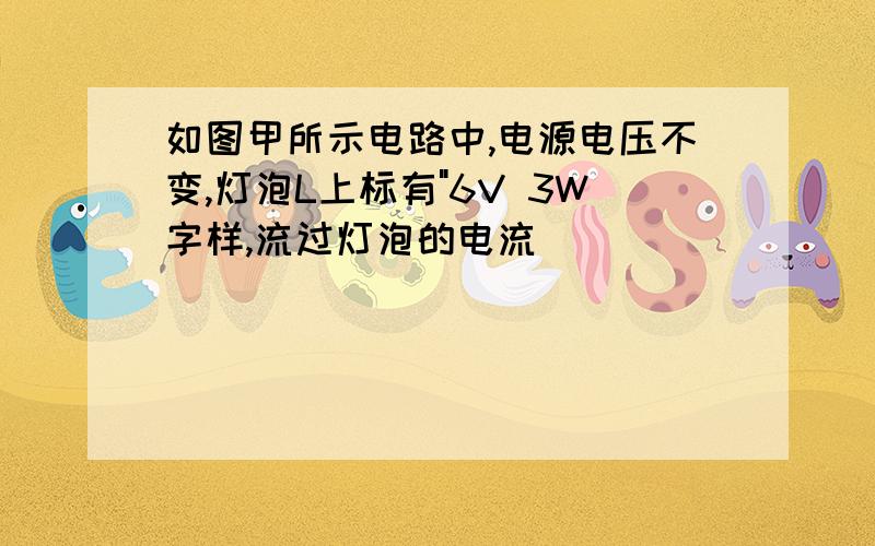 如图甲所示电路中,电源电压不变,灯泡L上标有"6V 3W字样,流过灯泡的电流