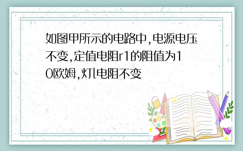 如图甲所示的电路中,电源电压不变,定值电阻r1的阻值为10欧姆,灯l电阻不变