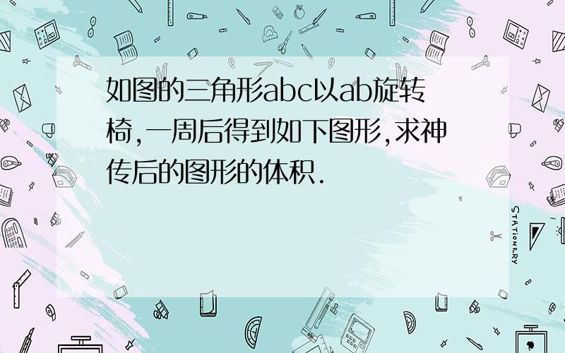 如图的三角形abc以ab旋转椅,一周后得到如下图形,求神传后的图形的体积.