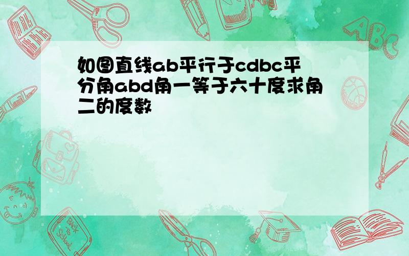 如图直线ab平行于cdbc平分角abd角一等于六十度求角二的度数