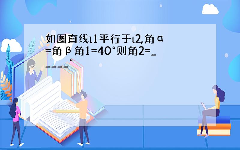 如图直线l1平行于l2,角α=角β角1=40°则角2=_____°