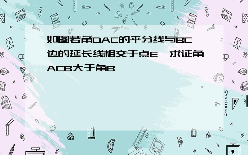 如图若角DAC的平分线与BC边的延长线相交于点E,求证角ACB大于角B