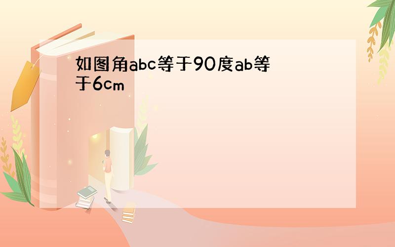 如图角abc等于90度ab等于6cm