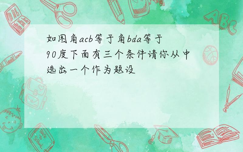 如图角acb等于角bda等于90度下面有三个条件请你从中选出一个作为题设