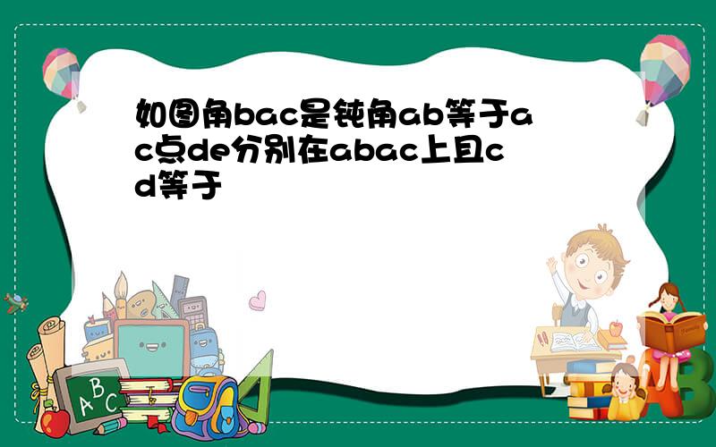 如图角bac是钝角ab等于ac点de分别在abac上且cd等于