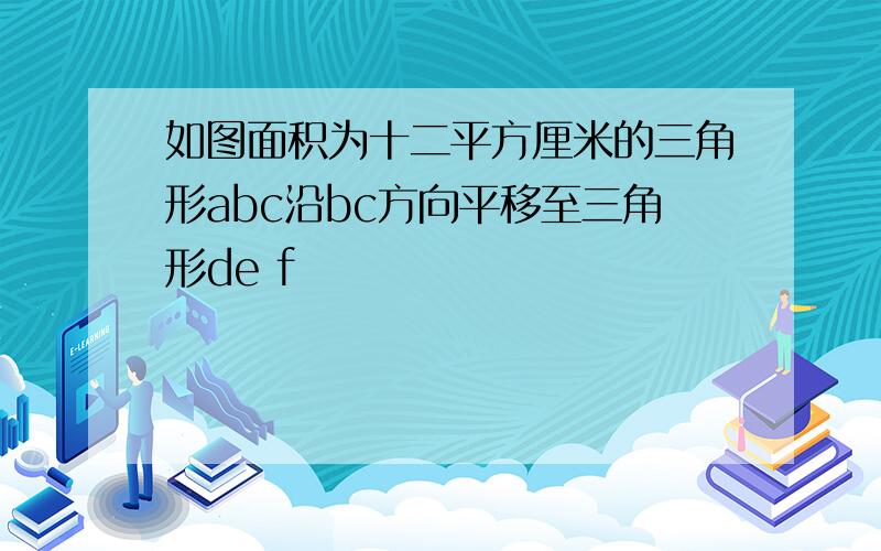 如图面积为十二平方厘米的三角形abc沿bc方向平移至三角形de f