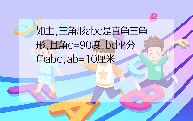 如土,三角形abc是直角三角形,且角c=90度,bd平分角abc,ab=10厘米