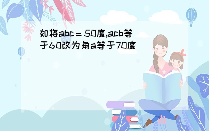 如将abc＝50度,acb等于60改为角a等于70度