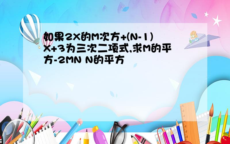 如果2X的M次方+(N-1)X+3为三次二项式,求M的平方-2MN N的平方