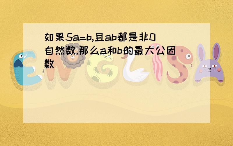 如果5a=b,且ab都是非0自然数,那么a和b的最大公因数