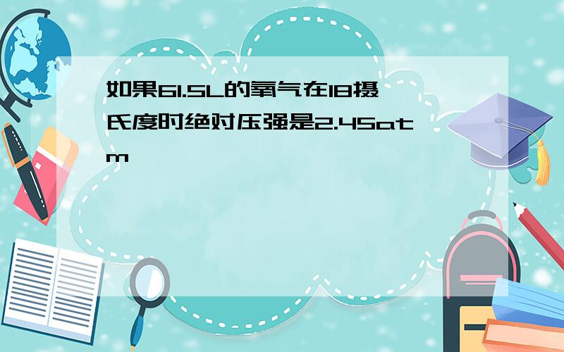 如果61.5L的氧气在18摄氏度时绝对压强是2.45atm