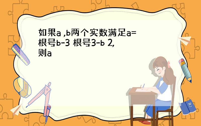 如果a ,b两个实数满足a=根号b-3 根号3-b 2,则a