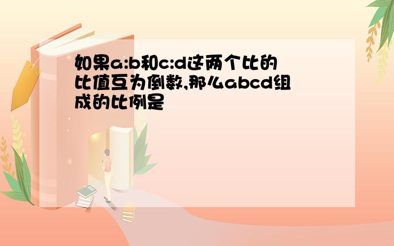 如果a:b和c:d这两个比的比值互为倒数,那么abcd组成的比例是