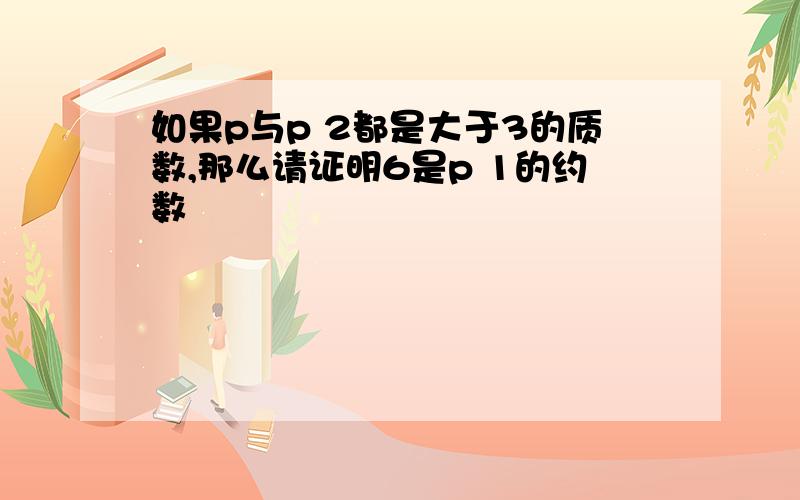 如果p与p 2都是大于3的质数,那么请证明6是p 1的约数