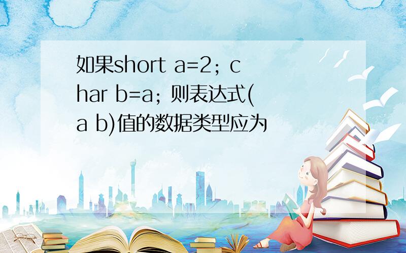 如果short a=2; char b=a; 则表达式(a b)值的数据类型应为