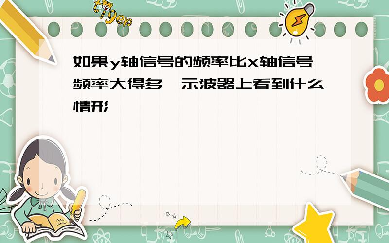 如果y轴信号的频率比X轴信号频率大得多,示波器上看到什么情形