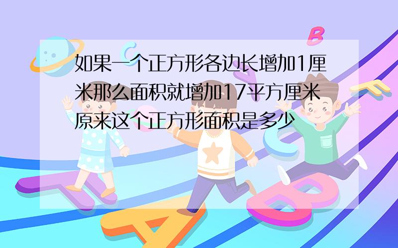 如果一个正方形各边长增加1厘米那么面积就增加17平方厘米原来这个正方形面积是多少