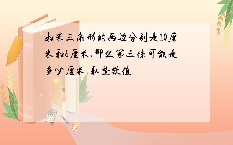 如果三角形的两边分别是10厘米和6厘米,那么第三条可能是多少厘米.取整数值