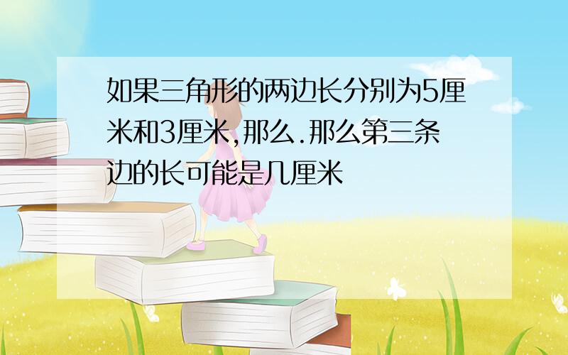 如果三角形的两边长分别为5厘米和3厘米,那么.那么第三条边的长可能是几厘米