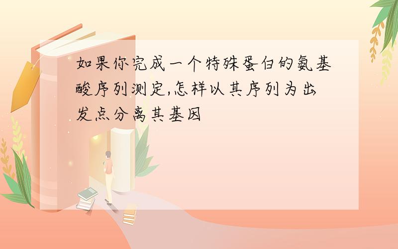 如果你完成一个特殊蛋白的氨基酸序列测定,怎样以其序列为出发点分离其基因