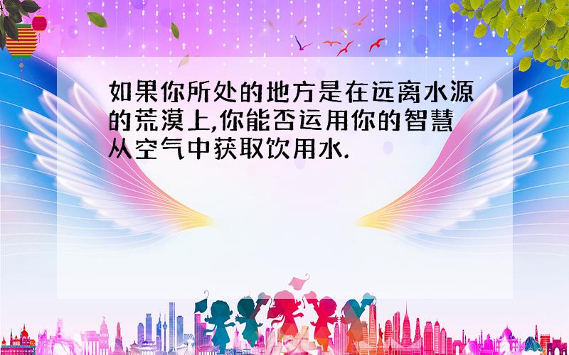 如果你所处的地方是在远离水源的荒漠上,你能否运用你的智慧从空气中获取饮用水.